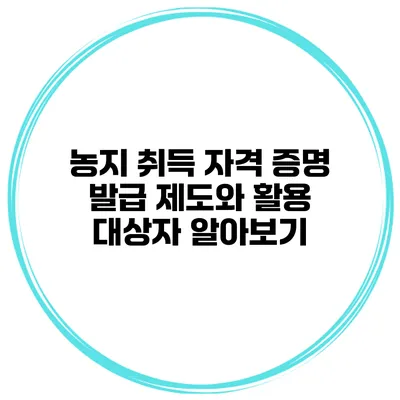 농지 취득 자격 증명 발급 제도와 활용 대상자 알아보기