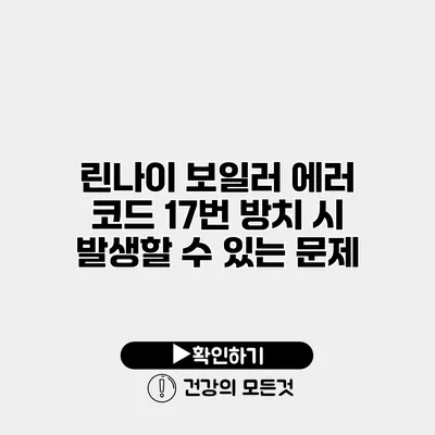 린나이 보일러 에러 코드 17번 방치 시 발생할 수 있는 문제
